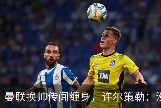 曼联换帅传闻缠身，许尔策勒：没时间想，我专注布莱顿